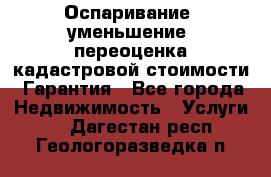 Оспаривание (уменьшение) переоценка кадастровой стоимости. Гарантия - Все города Недвижимость » Услуги   . Дагестан респ.,Геологоразведка п.